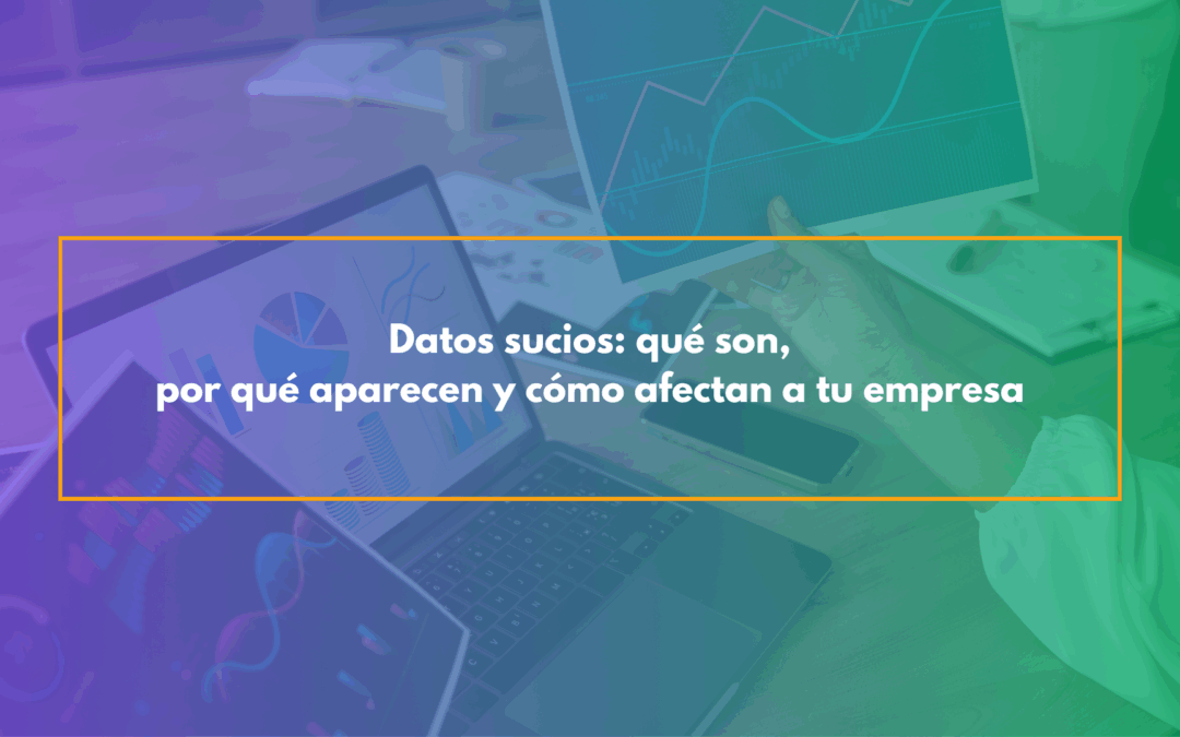 Datos sucios: qué son, por qué aparecen y cómo afectan a tu empresa