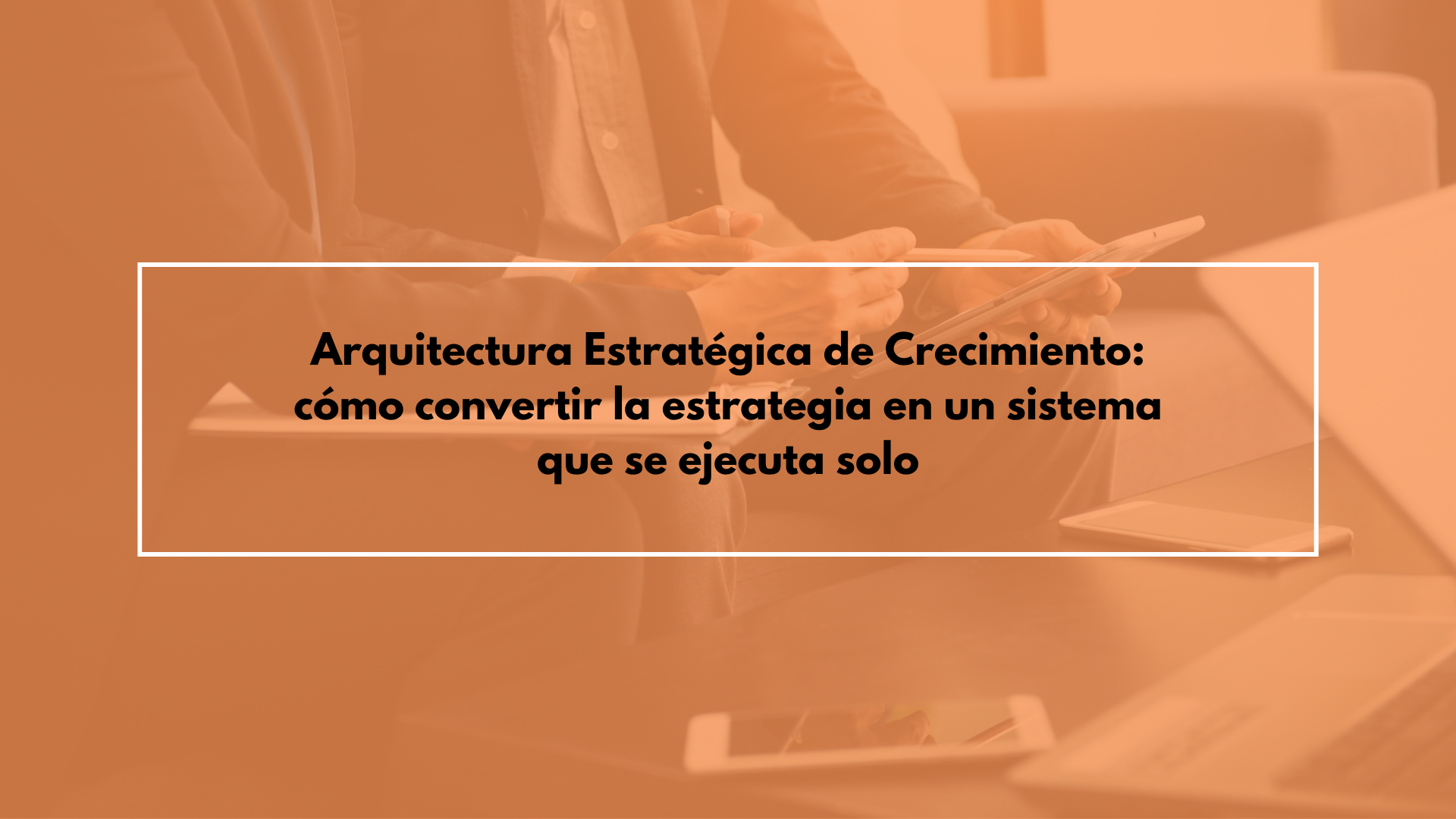 Arquitectura Estratégica de Crecimiento: cómo convertir la estrategia en un sistema que se ejecuta solo