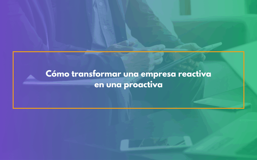 Cómo transformar una empresa reactiva en una proactiva