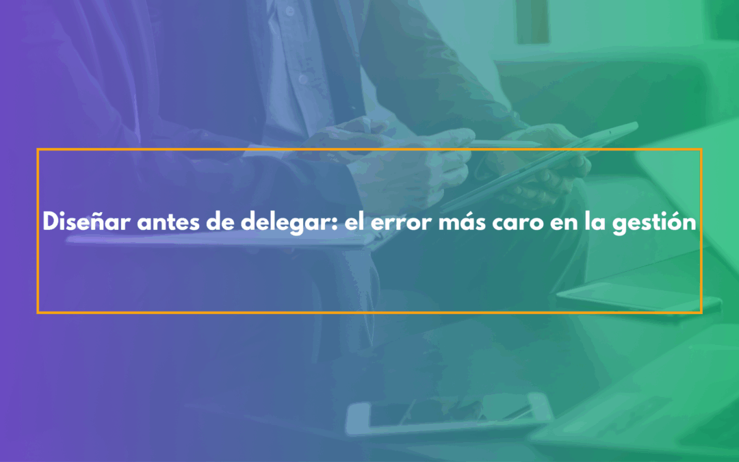 Diseñar antes de delegar el error más caro en la gestión